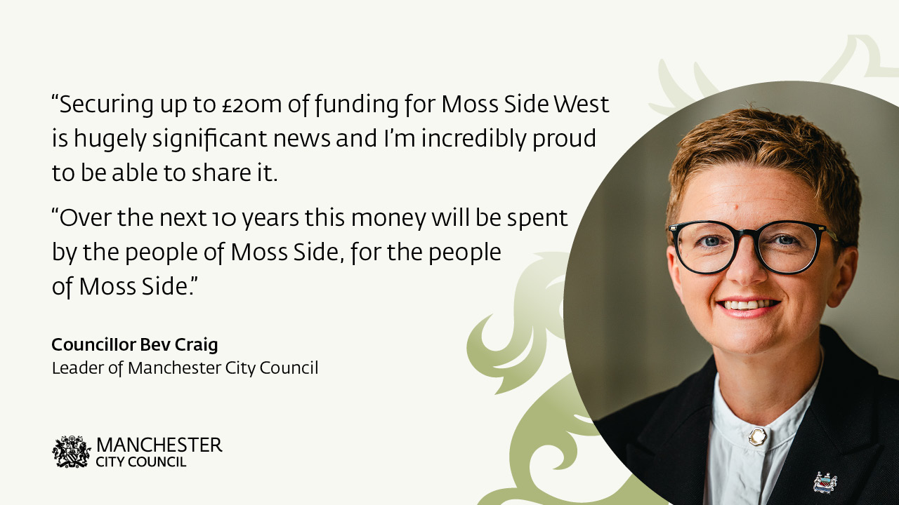 A picture of Council leader Bev Craig next to the text: “Securing up to £20m of funding for Moss Side West is hugely significant news and I’m incredibly proud to be able to share it.   “Over the next 10 years this money will be spent by the people of Moss Side, for the people of Moss Side.